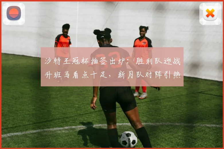 沙特王冠杯抽签出炉:胜利队迎战升班马看点十足,新月队对阵引热议