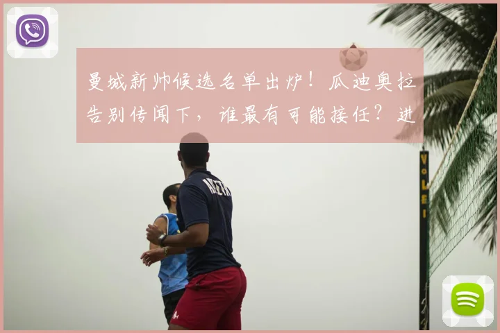 曼城新帅候选名单出炉!瓜迪奥拉告别传闻下,谁最有可能接任?进展深度解析
