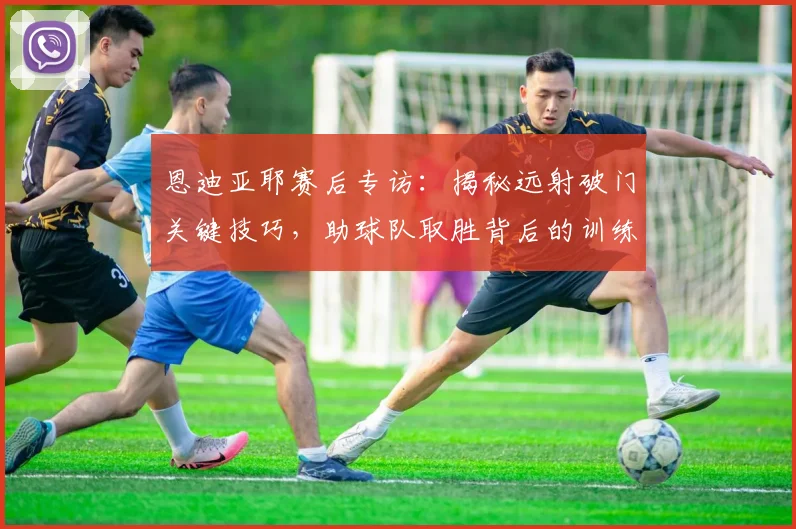 恩迪亚耶赛后专访：揭秘远射破门关键技巧，助球队取胜背后的训练心得