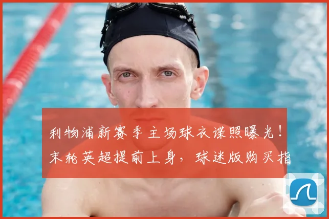 利物浦新赛季主场球衣谍照曝光！末轮英超提前上身，球迷版购买指南