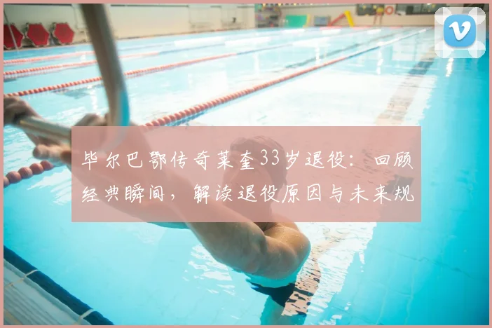毕尔巴鄂传奇莱奎33岁退役：回顾经典瞬间，解读退役原因与未来规划