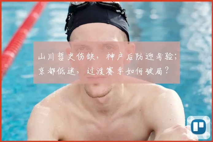 山川哲史伤缺，神户后防迎考验；京都低迷，过渡赛季如何破局？