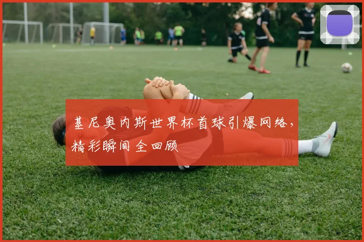 基尼奥内斯世界杯首球引爆网络,精彩瞬间全回顾