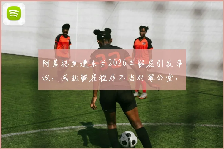阿莱格里遭米兰2026年解雇引发争议,或就解雇程序不当对簿公堂,意媒曝最新进展