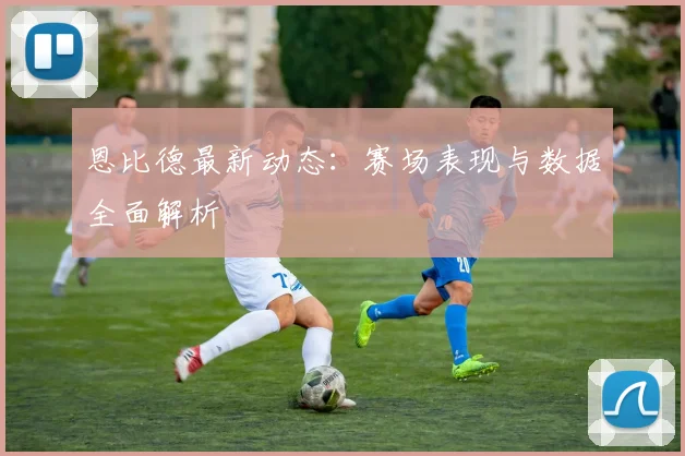 恩比德最新动态:赛场表现与数据全面解析