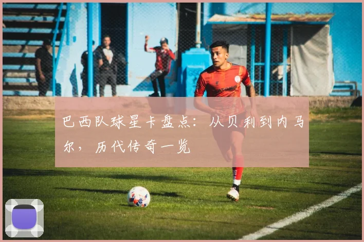 巴西队球星卡盘点:从贝利到内马尔,历代传奇一览
