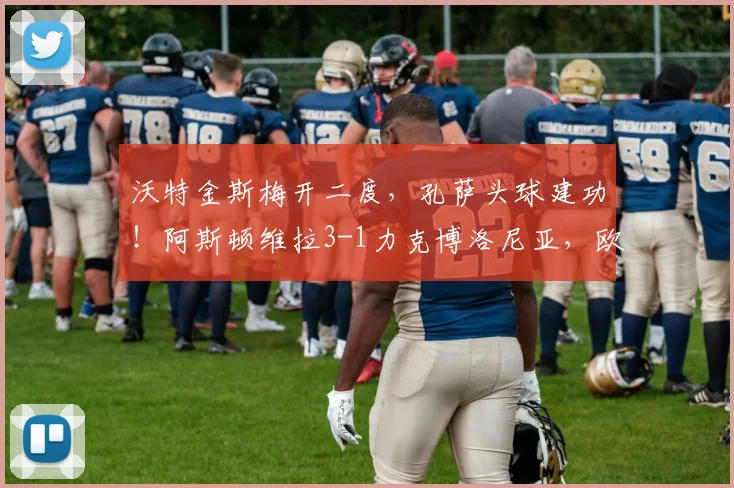 沃特金斯梅开二度，孔萨头球建功！阿斯顿维拉3-1力克博洛尼亚，欧联小组赛开门红战术解析