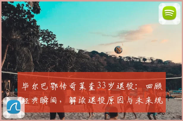 毕尔巴鄂传奇莱奎33岁退役:回顾经典瞬间,解读退役原因与未来规划