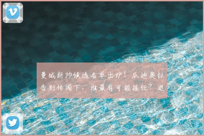 曼城新帅候选名单出炉!瓜迪奥拉告别传闻下,谁最有可能接任?进展深度解析