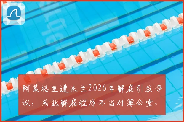 阿莱格里遭米兰2026年解雇引发争议，或就解雇程序不当对簿公堂，意媒曝最新进展