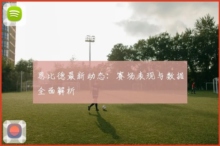 恩比德最新动态:赛场表现与数据全面解析