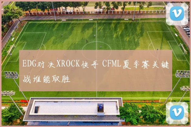 EDG对决XROCK快手 CFML夏季赛关键战谁能取胜