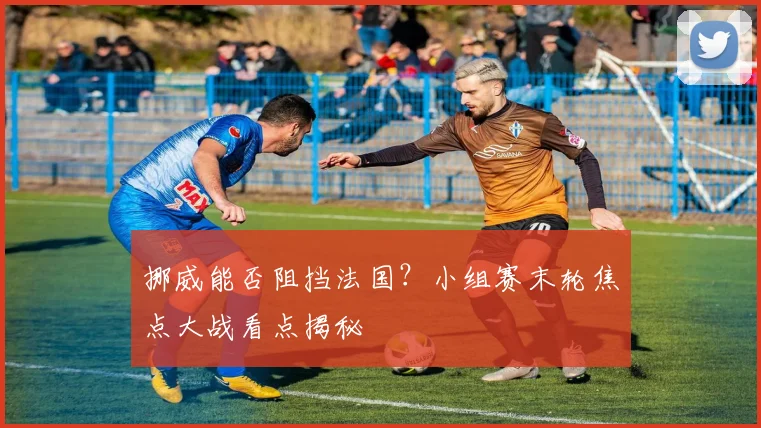 挪威能否阻挡法国?小组赛末轮焦点大战看点揭秘
