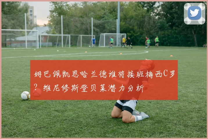 姆巴佩凯恩哈兰德谁将接班梅西C罗?维尼修斯登贝莱潜力分析