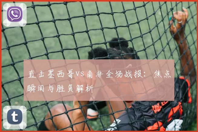 直击墨西哥vs南非全场战报:焦点瞬间与胜负解析